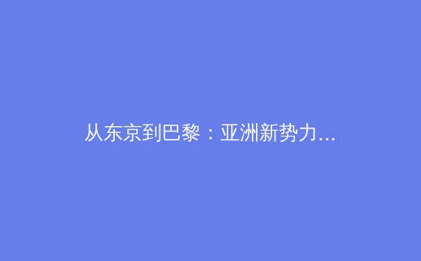从东京到巴黎：亚洲新势力如何重塑世界体育格局