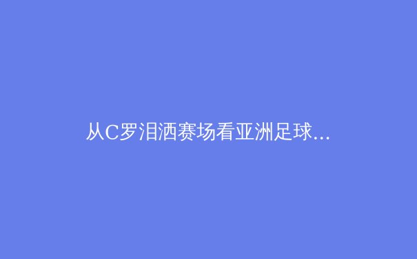 从C罗泪洒赛场看亚洲足球的崛起与挑战：世界杯背后的战略博弈 - 3