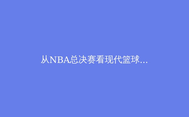 从NBA总决赛看现代篮球的战术演变：数据分析如何重塑竞技格局 - 2