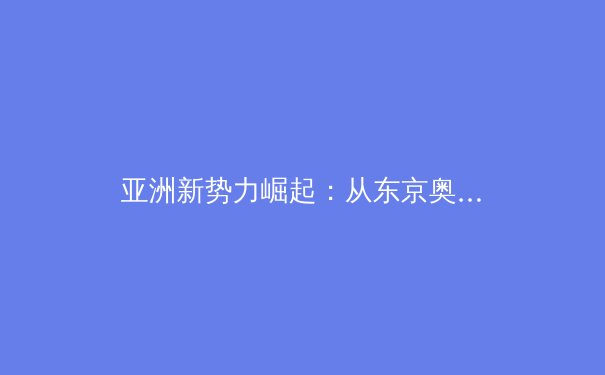 亚洲新势力崛起：从东京奥运看东亚体育格局的深刻变革 - 2
