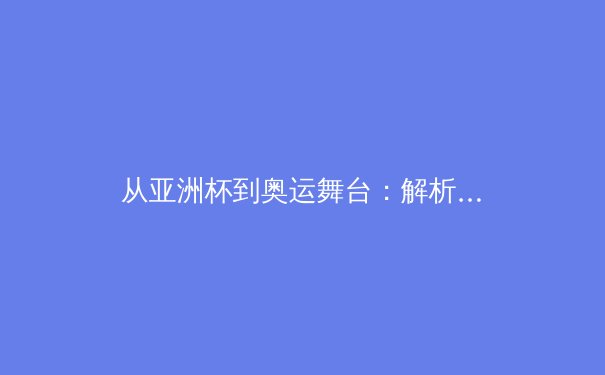 从亚洲杯到奥运舞台：解析中日体育竞技的战术演进与人才培养体系对比 - 4