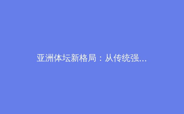 亚洲体坛新格局：从传统强权到新兴力量的战略崛起