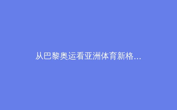 从巴黎奥运看亚洲体育新格局：科技赋能与人文精神的双重变奏 - 4