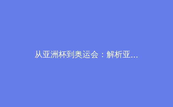 从亚洲杯到奥运会：解析亚洲体育新格局与中国竞技战略转型