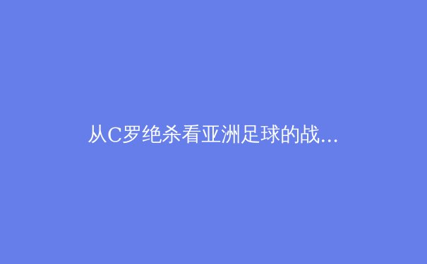 从C罗绝杀看亚洲足球的战术进化：数据驱动下的现代攻防体系重构